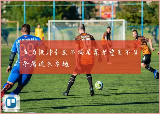 皇马换帅引发不满居莱尔誓言不甘平庸追求卓越