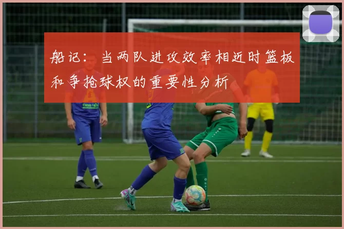 船记：当两队进攻效率相近时篮板和争抢球权的重要性分析