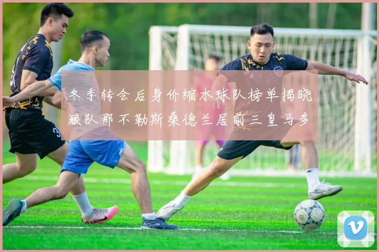 冬季转会后身价缩水球队榜单揭晓狼队那不勒斯桑德兰居前三皇马多特也在其中