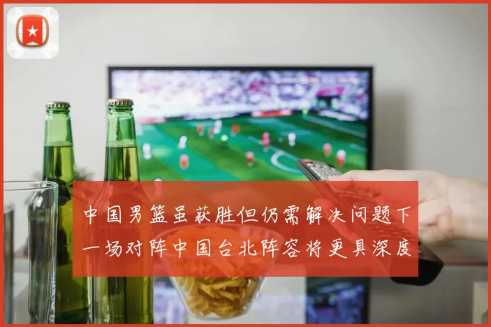 中国男篮虽获胜但仍需解决问题下一场对阵中国台北阵容将更具深度