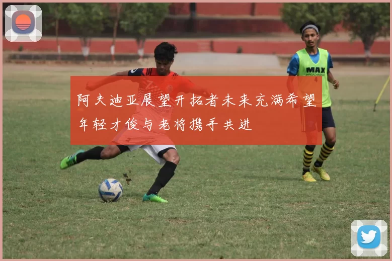 阿夫迪亚展望开拓者未来充满希望年轻才俊与老将携手共进