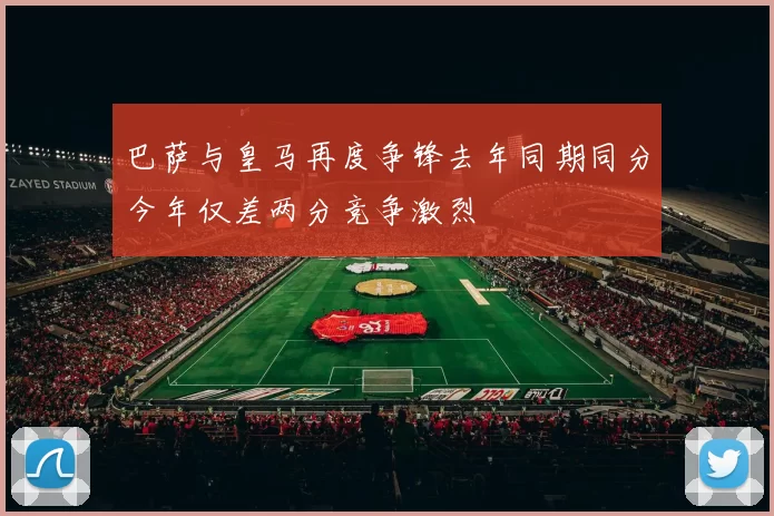 巴萨与皇马再度争锋去年同期同分今年仅差两分竞争激烈