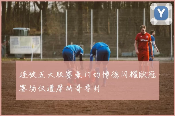 连破五大联赛豪门的博德闪耀欧冠赛场仅遭摩纳哥零封