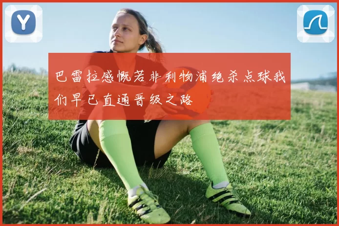 巴雷拉感慨若非利物浦绝杀点球我们早已直通晋级之路