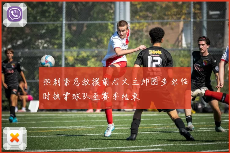 热刺紧急救援前尤文主帅图多尔临时执掌球队至赛季结束