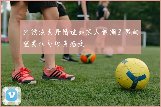 里德谈麦丹情谊如家人假期团聚的重要性与珍贵感受