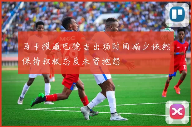 马卡报道巴德吉出场时间减少依然保持积极态度未曾抱怨