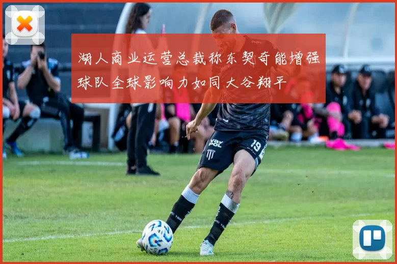 湖人商业运营总裁称东契奇能增强球队全球影响力如同大谷翔平