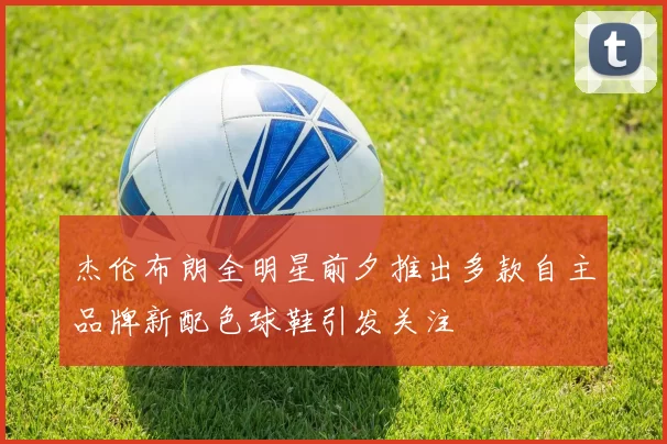 杰伦布朗全明星前夕推出多款自主品牌新配色球鞋引发关注