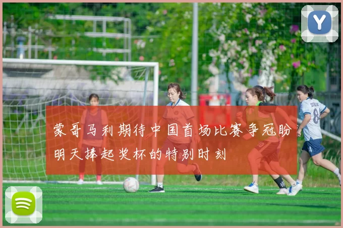 蒙哥马利期待中国首场比赛争冠盼明天捧起奖杯的特别时刻
