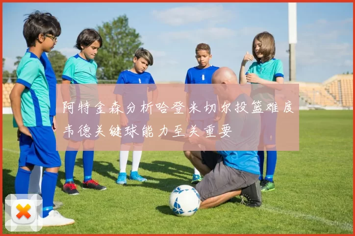 阿特金森分析哈登米切尔投篮难度韦德关键球能力至关重要