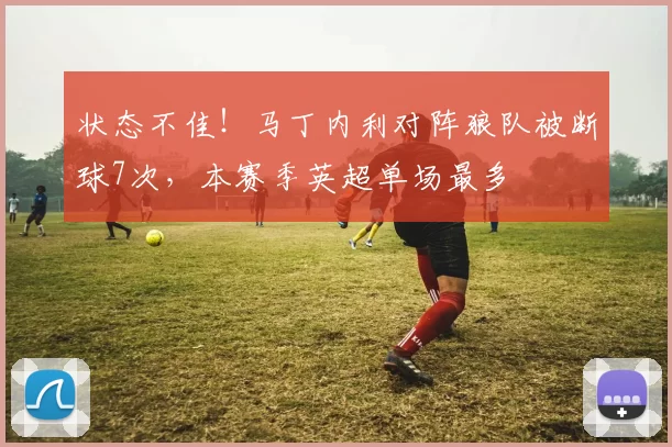 状态不佳！马丁内利对阵狼队被断球7次，本赛季英超单场最多