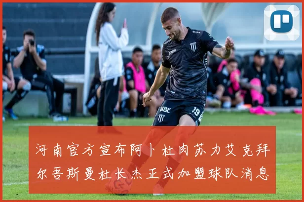 河南官方宣布阿卜杜肉苏力艾克拜尔吾斯曼杜长杰正式加盟球队消息