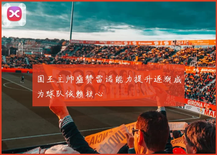 国王主帅盛赞雷诺能力提升逐渐成为球队依赖核心