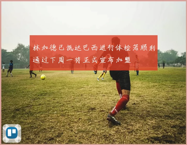 林加德已抵达巴西进行体检若顺利通过下周一将正式宣布加盟