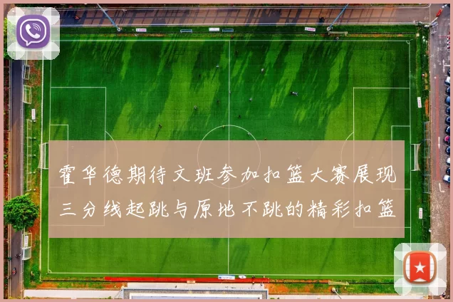 霍华德期待文班参加扣篮大赛展现三分线起跳与原地不跳的精彩扣篮技巧