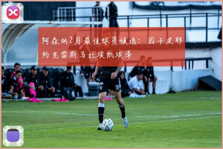 阿森纳2月最佳球员候选：因卡皮耶约克雷斯马杜埃凯埃泽