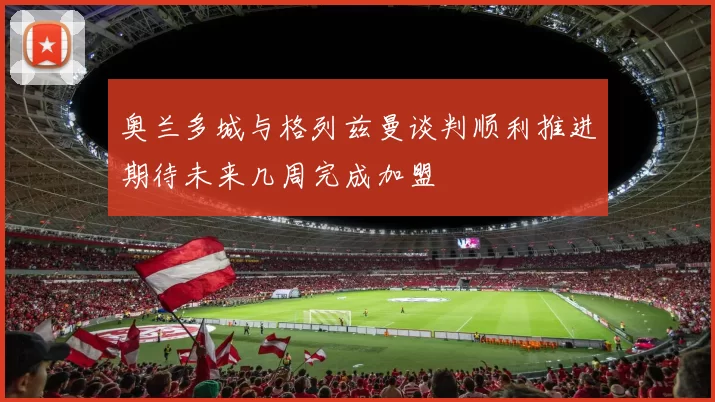 奥兰多城与格列兹曼谈判顺利推进期待未来几周完成加盟